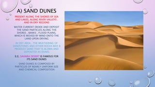 A) SAND DUNES
PRESENT ALONG THE SHORES OF SEA
AND LAKES, ALONG RIVER VALLEYS .
AND IN DRY REGIONS
WATER CURRENT ERODE AND DEPOSIT
THE SAND PARTICLES ALONG THE
SHORES , BANKS , FLOOD PLAINS,
WHICH IS MOVED BY WIND ONTO THE
LAND UPON DRYING
IN DRY AREA , THE WEATHERING OF
SANDSTONES AND OTHER ROCKS MAY B
PRODUCE SAND THAT IS BLOWN AND
DEPOSITED AS DUNES
E.G. SAHARA DESERT IS FAMOUS FOR
ITS SAND DUNES
SAND DUNES IS COMPOSED BY
PARTICLES OF NEARLY UNIFORM SIZE
AND CHEMICAL COMPOSITION
 
