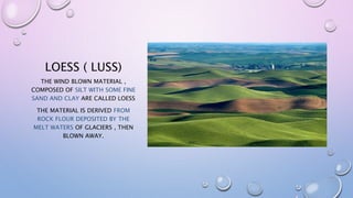 LOESS ( LUSS)
THE WIND BLOWN MATERIAL ,
COMPOSED OF SILT WITH SOME FINE
SAND AND CLAY ARE CALLED LOESS
THE MATERIAL IS DERIVED FROM
ROCK FLOUR DEPOSITED BY THE
MELT WATERS OF GLACIERS , THEN
BLOWN AWAY.
 