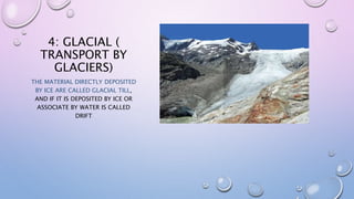 4: GLACIAL (
TRANSPORT BY
GLACIERS)
THE MATERIAL DIRECTLY DEPOSITED
BY ICE ARE CALLED GLACIAL TILL,
AND IF IT IS DEPOSITED BY ICE OR
ASSOCIATE BY WATER IS CALLED
DRIFT
 
