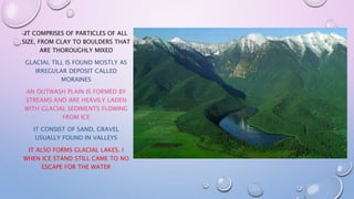 IT COMPRISES OF PARTICLES OF ALL
SIZE, FROM CLAY TO BOULDERS THAT
ARE THOROUGHLY MIXED
GLACIAL TILL IS FOUND MOSTLY AS
IRREGULAR DEPOSIT CALLED
MORAINES
AN OUTWASH PLAIN IS FORMED BY
STREAMS AND ARE HEAVILY LADEN
WITH GLACIAL SEDIMENTS FLOWING
FROM ICE
IT CONSIST OF SAND, GRAVEL
USUALLY FOUND IN VALLEYS
IT ALSO FORMS GLACIAL LAKES. (
WHEN ICE STAND STILL CAME TO NO
ESCAPE FOR THE WATER
 