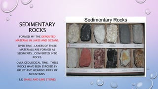 SEDIMENTARY
ROCKS
FORMED MY THE DEPOSITED
MATERIAL IN LAKES AND OCEANS,
OVER TIME , LAYERS OF THESE
MATERIALS ARE FORMED AS
SEDIMENTS , CONVERTED INTO
ROCKS.
OVER GEOLOGICAL TIME , THESE
ROCKS HAVE BEEN EXPOSED BY
UPLIFT AND WEARING AWAY OF
MOUNTAINS.
E.G SHALE AND LIME STONES
 