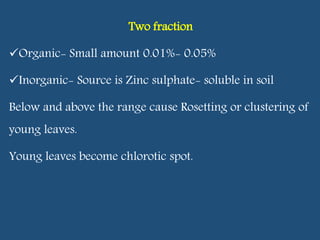 Two fraction
Organic- Small amount 0.01%- 0.05%
Inorganic- Source is Zinc sulphate- soluble in soil
Below and above the range cause Rosetting or clustering of
young leaves.
Young leaves become chlorotic spot.
 