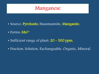 • Source: Pyrolusite, Hausmannite, Manganite.
• Forms: Mn2+
• Sufficient range of plant: 20 – 500 ppm.
• Fraction: Solution, Exchangeable, Organic, Mineral
Manganese
 