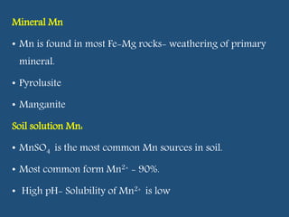 Mineral Mn
• Mn is found in most Fe-Mg rocks- weathering of primary
mineral.
• Pyrolusite
• Manganite
Soil solution Mn:
• MnSO4 is the most common Mn sources in soil.
• Most common form Mn2+ - 90%.
• High pH- Solubility of Mn2+ is low
 