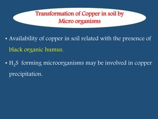 • Availability of copper in soil related with the presence of
black organic humus.
• H2S forming microorganisms may be involved in copper
precipitation.
Transformation of Copper in soil by
Micro organisms
 