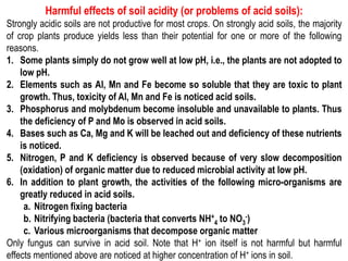 Harmful effects of soil acidity (or problems of acid soils):
Strongly acidic soils are not productive for most crops. On strongly acid soils, the majority
of crop plants produce yields less than their potential for one or more of the following
reasons.
1. Some plants simply do not grow well at low pH, i.e., the plants are not adopted to
low pH.
2. Elements such as Al, Mn and Fe become so soluble that they are toxic to plant
growth. Thus, toxicity of Al, Mn and Fe is noticed acid soils.
3. Phosphorus and molybdenum become insoluble and unavailable to plants. Thus
the deficiency of P and Mo is observed in acid soils.
4. Bases such as Ca, Mg and K will be leached out and deficiency of these nutrients
is noticed.
5. Nitrogen, P and K deficiency is observed because of very slow decomposition
(oxidation) of organic matter due to reduced microbial activity at low pH.
6. In addition to plant growth, the activities of the following micro-organisms are
greatly reduced in acid soils.
a. Nitrogen fixing bacteria
b. Nitrifying bacteria (bacteria that converts NH+
4 to NO3
-)
c. Various microorganisms that decompose organic matter
Only fungus can survive in acid soil. Note that H+ ion itself is not harmful but harmful
effects mentioned above are noticed at higher concentration of H+ ions in soil.
 