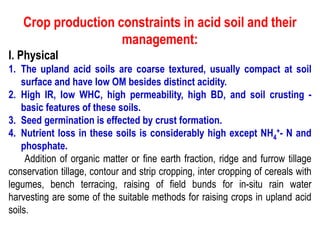Crop production constraints in acid soil and their
management:
I. Physical
1. The upland acid soils are coarse textured, usually compact at soil
surface and have low OM besides distinct acidity.
2. High IR, low WHC, high permeability, high BD, and soil crusting -
basic features of these soils.
3. Seed germination is effected by crust formation.
4. Nutrient loss in these soils is considerably high except NH4
+- N and
phosphate.
Addition of organic matter or fine earth fraction, ridge and furrow tillage
conservation tillage, contour and strip cropping, inter cropping of cereals with
legumes, bench terracing, raising of field bunds for in-situ rain water
harvesting are some of the suitable methods for raising crops in upland acid
soils.
 