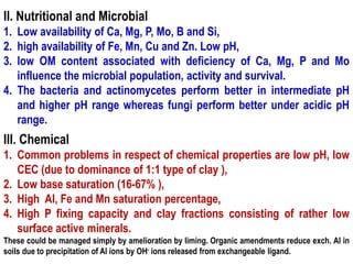 II. Nutritional and Microbial
1. Low availability of Ca, Mg, P, Mo, B and Si,
2. high availability of Fe, Mn, Cu and Zn. Low pH,
3. low OM content associated with deficiency of Ca, Mg, P and Mo
influence the microbial population, activity and survival.
4. The bacteria and actinomycetes perform better in intermediate pH
and higher pH range whereas fungi perform better under acidic pH
range.
III. Chemical
1. Common problems in respect of chemical properties are low pH, low
CEC (due to dominance of 1:1 type of clay ),
2. Low base saturation (16-67% ),
3. High Al, Fe and Mn saturation percentage,
4. High P fixing capacity and clay fractions consisting of rather low
surface active minerals.
These could be managed simply by amelioration by liming. Organic amendments reduce exch. Al in
soils due to precipitation of Al ions by OH- ions released from exchangeable ligand.
 