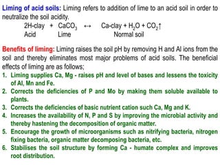Liming of acid soils: Liming refers to addition of lime to an acid soil in order to
neutralize the soil acidity.
2H-clay + CaCO3 ↔ Ca-clay + H2O + CO2↑
Acid Lime Normal soil
Benefits of liming: Liming raises the soil pH by removing H and Al ions from the
soil and thereby eliminates most major problems of acid soils. The beneficial
effects of liming are as follows;
1. Liming supplies Ca, Mg - raises pH and level of bases and lessens the toxicity
of Al, Mn and Fe.
2. Corrects the deficiencies of P and Mo by making them soluble available to
plants.
3. Corrects the deficiencies of basic nutrient cation such Ca, Mg and K.
4. Increases the availability of N, P and S by improving the microbial activity and
thereby hastening the decomposition of organic matter.
5. Encourage the growth of microorganisms such as nitrifying bacteria, nitrogen
fixing bacteria, organic matter decomposing bacteria, etc.
6. Stabilises the soil structure by forming Ca - humate complex and improves
root distribution.
 