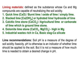 Liming materials: defined as the substance whose Ca and Mg
compounds are capable of neutralizing the soil acidity.
1. Quick lime (CaO) / Burnt lime / oxide of lime / simply lime.
2. Slacked lime [Ca(OH)2] or hydrated lime/ hydroxide of lime
3. Calcitic lime stone (CaCO3) / Agricultural lime or carbonate
of lime which is ground lime stone.
4. Dolomite lime stone (CaCO3. MgCO3) - high in Mg
5. Industrial wastes rich in Ca, Basic slag-Ca silicate
Lime recommendations: Soil pH is a measure of the degree of
soil acidity /basicity. pH is otherwise is an indicator of whether lime
should be applied to the soil. But it is not a measure of how much
lime is needed to obtain a desired change in pH.
 