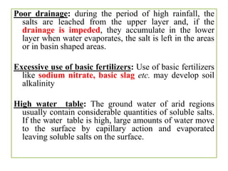 Poor drainage: during the period of high rainfall, the
salts are leached from the upper layer and, if the
drainage is impeded, they accumulate in the lower
layer when water evaporates, the salt is left in the areas
or in basin shaped areas.
Excessive use of basic fertilizers: Use of basic fertilizers
like sodium nitrate, basic slag etc. may develop soil
alkalinity
High water table: The ground water of arid regions
usually contain considerable quantities of soluble salts.
If the water table is high, large amounts of water move
to the surface by capillary action and evaporated
leaving soluble salts on the surface.
 