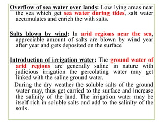 Overflow of sea water over lands: Low lying areas near
the sea which get sea water during tides, salt water
accumulates and enrich the with salts.
Salts blown by wind: In arid regions near the sea,
appreciable amount of salts are blown by wind year
after year and gets deposited on the surface
Introduction of irrigation water: The ground water of
arid regions are generally saline in nature with
judicious irrigation the percolating water may get
linked with the saline ground water.
During the dry weather the soluble salts of the ground
water may, thus get carried to the surface and increase
the salinity of the land. The irrigation water may be
itself rich in soluble salts and add to the salinity of the
soils.
 