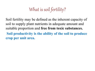 What is soil fertility?
Soil fertility may be defined as the inherent capacity of
soil to supply plant nutrients in adequate amount and
suitable proportion and free from toxic substances.
Soil productivity is the ability of the soil to produce
crop per unit area.
 