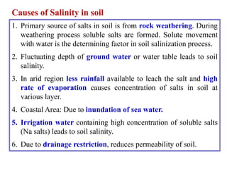 Causes of Salinity in soil
1. Primary source of salts in soil is from rock weathering. During
weathering process soluble salts are formed. Solute movement
with water is the determining factor in soil salinization process.
2. Fluctuating depth of ground water or water table leads to soil
salinity.
3. In arid region less rainfall available to leach the salt and high
rate of evaporation causes concentration of salts in soil at
various layer.
4. Coastal Area: Due to inundation of sea water.
5. Irrigation water containing high concentration of soluble salts
(Na salts) leads to soil salinity.
6. Due to drainage restriction, reduces permeability of soil.
 