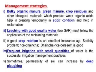 Management strategies
i) Bulky organic manure, green manure, crop residues and
other biological materials which produce week organic acids
help in creating temporarily in acidic condition and help in
reclamation
ii) Leaching with good quality water (low SAR) must follow the
application of the reclaiming materials
iii) A good crop rotation is an excellent insurance agt. Sodicity
problem; rice-dhaincha; Dhaincha-rice-berseem is good
iv)Frequent irrigation with small quantities of water is the
successful irrigation management practices
v) Sometimes, permeability of soil can increase by deep
ploughing
 