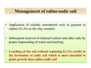 Management of saline-sodic soil
• Application of suitable amendment such as gypsum to
replace Ex.Na on the clay complex
• Subsequent removal of released sodium and other salts by
proper impounding of water and leaching
• Leaching of the soil without replacing Ex.Na results in
the formation of sodic soil which is more harmful to
plant growth than saline-sodic soil
 