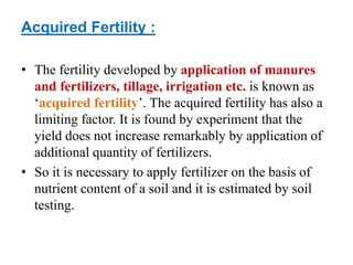 Acquired Fertility :
• The fertility developed by application of manures
and fertilizers, tillage, irrigation etc. is known as
‘acquired fertility’. The acquired fertility has also a
limiting factor. It is found by experiment that the
yield does not increase remarkably by application of
additional quantity of fertilizers.
• So it is necessary to apply fertilizer on the basis of
nutrient content of a soil and it is estimated by soil
testing.
 