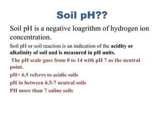 Soil pH??
Soil pH is a negative loagrithm of hydrogen ion
concentration.
Soil pH or soil reaction is an indication of the acidity or
alkalinity of soil and is measured in pH units.
The pH scale goes from 0 to 14 with pH 7 as the neutral
point.
pH< 6.5 referrs to acidic soils
pH in between 6.5-7 neutral soils
PH more than 7 saline soils
 