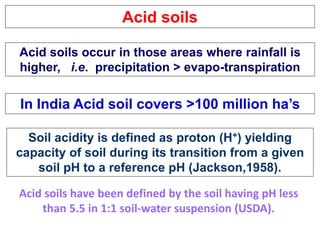 Acid soils
Acid soils occur in those areas where rainfall is
higher, i.e. precipitation > evapo-transpiration
In India Acid soil covers >100 million ha’s
Soil acidity is defined as proton (H+) yielding
capacity of soil during its transition from a given
soil pH to a reference pH (Jackson,1958).
Acid soils have been defined by the soil having pH less
than 5.5 in 1:1 soil-water suspension (USDA).
 
