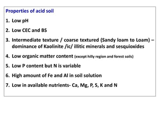 Properties of acid soil
1. Low pH
2. Low CEC and BS
3. Intermediate texture / coarse textured (Sandy loam to Loam) –
dominance of Kaolinite /ic/ illitic minerals and sesquioxides
4. Low organic matter content (except hilly region and forest soils)
5. Low P content but N is variable
6. High amount of Fe and Al in soil solution
7. Low in available nutrients- Ca, Mg, P, S, K and N
 
