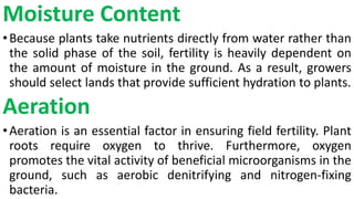 Moisture Content
•Because plants take nutrients directly from water rather than
the solid phase of the soil, fertility is heavily dependent on
the amount of moisture in the ground. As a result, growers
should select lands that provide sufficient hydration to plants.
Aeration
•Aeration is an essential factor in ensuring field fertility. Plant
roots require oxygen to thrive. Furthermore, oxygen
promotes the vital activity of beneficial microorganisms in the
ground, such as aerobic denitrifying and nitrogen-fixing
bacteria.
 