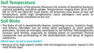 Soil Temperature
• The temperature of the ground influences the activity of beneficial bacteria,
nutrient solubility, and plant uptake. Temperatures ranging from 18 to 24°C
(65 to 75°F) are ideal for most plants. All processes slow down at low soil
temperature, while high temperatures cause pathogens and pests to
reproduce quickly and plants to dry out.
Soil Biota
• The biota of soil is exceptionally diverse, containing viruses, bacteria, fungi,
and lichens. Microbes can be either plant pathogens or plant growth
promoters. So how do microbes contribute to soil fertility? Microorganisms
increase land fertility, especially by helping plants to assimilate mineral
compounds and participating in the decomposition and decay of organic
substances.
Which layer of soil is most fertile?
• Because of its high organic matter and microorganism content, topsoil is the
most fertile layer.
 