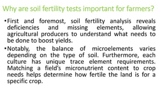 Why are soil fertility tests important for farmers?
•First and foremost, soil fertility analysis reveals
deficiencies and missing elements, allowing
agricultural producers to understand what needs to
be done to boost yields.
•Notably, the balance of microelements varies
depending on the type of soil. Furthermore, each
culture has unique trace element requirements.
Matching a field’s micronutrient content to crop
needs helps determine how fertile the land is for a
specific crop.
 