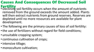 Causes And Consequences Of Decreased Soil
Fertility
•Declining soil fertility occurs when the amount of nutrients
removed from the ground exceeds the amount added. Plants
will then extract nutrients from ground reserves. Reserves are
depleted until no more resources are available for plant
development.
•The following are the primary causes of loss of soil fertility:
•the use of fertilizers without regard for field conditions;
•unsuitable cropping system;
•continuous cultivation of crops;
•intensive tillage;
•monoculture cultivation;
 