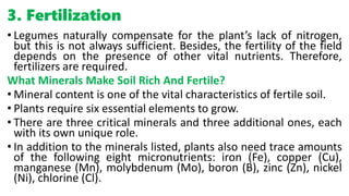 3. Fertilization
• Legumes naturally compensate for the plant’s lack of nitrogen,
but this is not always sufficient. Besides, the fertility of the field
depends on the presence of other vital nutrients. Therefore,
fertilizers are required.
What Minerals Make Soil Rich And Fertile?
• Mineral content is one of the vital characteristics of fertile soil.
• Plants require six essential elements to grow.
• There are three critical minerals and three additional ones, each
with its own unique role.
• In addition to the minerals listed, plants also need trace amounts
of the following eight micronutrients: iron (Fe), copper (Cu),
manganese (Mn), molybdenum (Mo), boron (B), zinc (Zn), nickel
(Ni), chlorine (Cl).
 