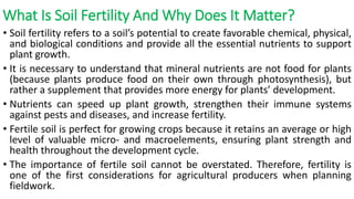 What Is Soil Fertility And Why Does It Matter?
• Soil fertility refers to a soil’s potential to create favorable chemical, physical,
and biological conditions and provide all the essential nutrients to support
plant growth.
• It is necessary to understand that mineral nutrients are not food for plants
(because plants produce food on their own through photosynthesis), but
rather a supplement that provides more energy for plants’ development.
• Nutrients can speed up plant growth, strengthen their immune systems
against pests and diseases, and increase fertility.
• Fertile soil is perfect for growing crops because it retains an average or high
level of valuable micro- and macroelements, ensuring plant strength and
health throughout the development cycle.
• The importance of fertile soil cannot be overstated. Therefore, fertility is
one of the first considerations for agricultural producers when planning
fieldwork.
 