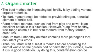 7. Organic matter
• The best method for increasing soil fertility is by adding various
organic materials.
• To start, manure must be added to provide nitrogen, a crucial
element of fertile soil.
• Farm animal manure, such as that from pigs and cows, is an
excellent option in this situation. However, dung from healthy,
free-range animals is better to manure from factory-farmed
creatures.
• Manure from unhealthy animals contains more pathogens that
can infect your crops.
• Thus, you must wait at least 3 months before spreading the
animal waste on the garden bed or harvesting your crops, even
if it is in good condition. By doing this, contamination can be
 