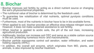8. Biochar
• Biochar improves soil fertility by acting as a direct nutrient source or changing
the soil’s physicochemical properties.
• The nutritional value of biochar is determined by the feedstock used.
• To guarantee low volatilization of vital nutrients, optimal pyrolysis conditions
must be used.
• Furthermore, most of the nutrients in biochar have to be in bio-available forms.
• When applied to soil, biochar provides an effective slow-release nitrogen source.
However, it does not make sustained assistance to soil fertility.
• When biochar is applied to acidic soils, the pH of the soil rises, increasing
agricultural production.
• Additionally, biochar can increase soil CEC and serve as a stable carbon source
in the soil, protecting numerous micro- and macronutrients.
• Biochar particle macropores control soil aeration, water infiltration, and water
holding capacity (WHC).
• In addition, the overall soil enzyme, which originates from MO, plants, and
animals, is also improved by biochar treatment.
 