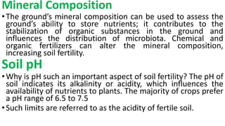 Mineral Composition
•The ground’s mineral composition can be used to assess the
ground’s ability to store nutrients; it contributes to the
stabilization of organic substances in the ground and
influences the distribution of microbiota. Chemical and
organic fertilizers can alter the mineral composition,
increasing soil fertility.
Soil pH
•Why is pH such an important aspect of soil fertility? The pH of
soil indicates its alkalinity or acidity, which influences the
availability of nutrients to plants. The majority of crops prefer
a pH range of 6.5 to 7.5
•Such limits are referred to as the acidity of fertile soil.
 