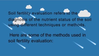 Soil fertility evaluation refers to the
diagnosis of the nutrient status of the soil
using different techniques or methods.
Here are some of the methods used in
soil fertility evaluation:
 
