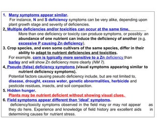 1. Many symptoms appear similar.
For instance, N and S deficiency symptoms can be very alike, depending upon
plant growth stage and severity of deficiencies.
2. Multiple deficiencies and/or toxicities can occur at the same time.
More than one deficiency or toxicity can produce symptoms, or possibly an
abundance of one nutrient can induce the deficiency of another (e.g.
excessive P causing Zn deficiency).
3. Crop species, and even some cultivars of the same species, differ in their
ability to adapt to nutrient deficiencies and toxicities.
For example, corn is typically more sensitive to a Zn deficiency than
barley and will show Zn deficiency more clearly (NM 7).
4. Pseudo (false) deficiency symptoms (visual symptoms appearing similar to
nutrient deficiency symptoms).
Potential factors causing pseudo deficiency include, but are not limited to,
disease, drought, excess water, genetic abnormalities, herbicide and
pesticide residues, insects, and soil compaction.
5. Hidden hunger.
Plants may be nutrient deficient without showing visual clues.
6. Field symptoms appear different than ‘ideal’ symptoms.
deficiency/toxicity symptoms observed in the field may or may not appear
as
they do here. Experience and knowledge of field history are excellent aids
in
determining causes for nutrient stress.

 