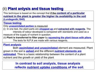 (ii) Plant anlysis and tissue testing
This technique is based on the concept that if the content of a particular

nutrient in the plant is greater the higher its availability in the soil
(Lundegardh,1945)

Tissue testing:
Only unassimilated portion is measured.
(i) In one test, the plant parts are chopped up and extracted with reagents. The
intensity of colour developed is compared with standards and used as a
measure of the supply of nutrient in question.
(ii) Plant is transferred to filter paper by squeezing the plant tissue with pliers.
The tests for N,P,K are made with various reagents.

Plant analysis:
Both assimilated and unassimilated element are measured. Plant
grown in the soil is ashed and the different nutrient elements are
estimated. Thre is a basic relationship between the content of a plant
nutrient and the growth or yield of the plant

In contrast to soil analysis, tissue analysis
reflects nutrient uptake conditions of the soil.

 