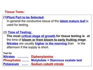 Tissue Tests:
(1)Plant Part to be Selected:
In general the conductive tissue of the latest mature leaf is
used for testing.
(2) Time of Testing:
The most critical stage of growth for tissue testing is at
the time of bloom or from bloom to early fruiting stage.
Nitrates are usually higher in the morning than in the
afternoon if the supply is short.
Test for

Nitrates ……….. Diphenylamine
Phosphates ……. Molybdate + Stannous oxalate test
Potassium …… Sodium cobalti nitrate

 