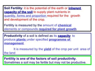 Soil Fertility: it is the potential of the earth or inherent
capacity of the soil to supply plant nutrients in
quantity, forms and proportion required for the growth
and development of the crop.
Fertility is measured by the amount of chemical
elements or compounds required for plant growth
Productivity of a soil is defined as its capacity to
produce plants under specified programme of
management.
It is measured by the yield of the crop per unit area of
the land
Fertility is one of the factors of soil productivity.
Sometimes a soil may be fertile but may not be productive.

 