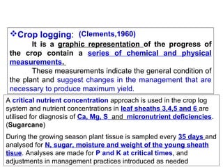Crop logging:  (Clements,1960)
It is a graphic representation of the progress of
the crop contain a series of chemical and physical
measurements.
These measurements indicate the general condition of 
the  plant  and  suggest  changes  in  the  management  that  are 
necessary to produce maximum yield.
A critical nutrient concentration approach is used in the crop log 
system and nutrient concentrations in leaf sheaths 3,4,5 and 6 are 
utilised for diagnosis of Ca, Mg, S and  micronutrient deficiencies. 
(Sugarcane)
During the growing season plant tissue is sampled every 35 days and 
analysed for N, sugar, moisture and weight of the young sheath
tisue. Analyses are made for P and K at critical times, and 
adjustments in management practices introduced as needed

 