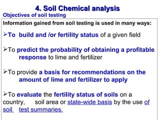 4. Soil Chemical analysis

Objectives of soil testing
Information gained from soil testing is used in many ways:

To build and /or fertility status of a given field
To predict the probability of obtaining a profitable
response to lime and fertilizer
To provide a basis for recommendations on the
amount of lime and fertilizer to apply
To evaluate the fertility status of soils on a 
country,  soil area or state-wide basis by the use of 
soil  test summaries.

 