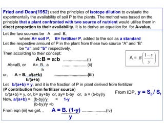 Fried and Dean(1952) used the principles of Isotope dilution to evaluate the
experimentally the availability of soil P to the plants. The method was based on the
principle that a plant confronted with two source of nutrient would utilise them in
direct proportion to their availability. It is to derive an equation for for A-value.
Let the two sources be A and B,
where A= soil P, B= fertilizer P, added to the soil as a standard
Let the respective amount of P in the plant from these two source “A” and “B”
be “a” and “b” respectively.
Then according to their concept:

A:B = a:b
Ab=aB, or

.....................(i)
......................(ii)

A= B. a
b
or,
A = B. a/(a+b)
.............................(iii)
b/(a+b)
Let b/(a+b) = y, and it is the fraction of P in plant derived from fertilizer
(P contribution from fertilizer source)
From IDP,
b/(a+b) = y, or, b= ay+by or, ay= b-by or, a = (b-by)/y
Now, a/(a+b) = (b-by)/y
= 1-y
(b-by)/y +b
From eqn (iii) we get, ,

A = B. (1-y) .....................(Iv)
y

y = Sp / Sf

 