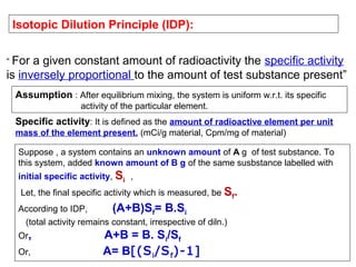 Isotopic Dilution Principle (IDP):
“ For

a given constant amount of radioactivity the specific activity
is inversely proportional to the amount of test substance present”
Assumption : After equilibrium mixing, the system is uniform w.r.t. its specific
activity of the particular element.

Specific activity: It is defined as the amount of radioactive element per unit
mass of the element present. (mCi/g material, Cpm/mg of material)
Suppose , a system contains an unknown amount of A g of test substance. To
this system, added known amount of B g of the same susbstance labelled with
initial specific activity, Si ,
Let, the final specific activity which is measured, be Sf.
According to IDP,
(A+B)Sf= B.Si
(total activity remains constant, irrespective of diln.)
Or,
Or,

A+B = B. Si/Sf
A= B[(S i /S f )-1]

 