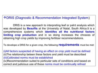 DRIS (Diagnostic & Recommendation Integrated System)
DRIS is a new approach to interpreting leaf or palnt analysis which
was developed by Beaufils at the University of Natal, South Africa.It is a
comprehensive systems which identiifes all the nutritional factors
limiting crop production and in so doing increases the chnaces of
obtaining high crop yields by improving fertilizer recommendations .
To develope a DRIS for a given crop, the following requirements must be met:

(i)All factors suspected of having an effect on crop yield must be defined
(ii)The relationship beteen these factors and yield must be described
(iii)Calibrated norms must be established
(iv)Recommendation suited to particular sets of conditions and based on
correct and judicious use of these norms must be continually refined

 