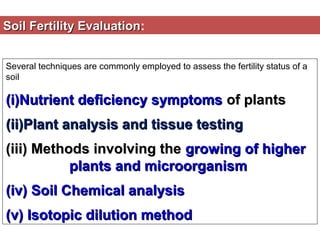 Soil Fertility Evaluation:
Evaluation
Several techniques are commonly employed to assess the fertility status of a
soil

(i)Nutrient deficiency symptoms of plants
(ii)Plant analysis and tissue testing
(iii) Methods involving the growing of higher
plants and microorganism
(iv) Soil Chemical analysis
(v) Isotopic dilution method

 
