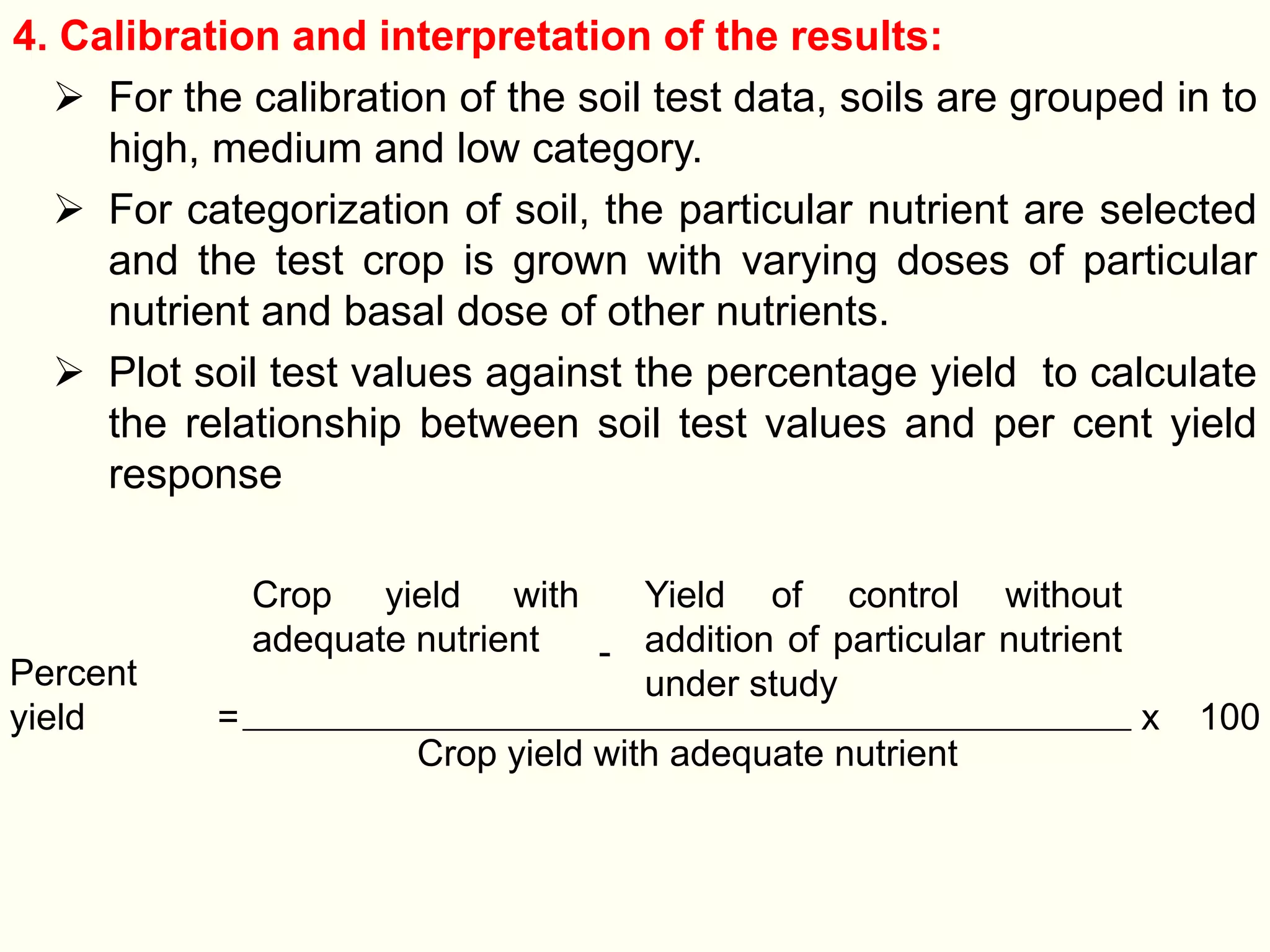 4. Calibration and interpretation of the results:
 For the calibration of the soil test data, soils are grouped in to
high, medium and low category.
 For categorization of soil, the particular nutrient are selected
and the test crop is grown with varying doses of particular
nutrient and basal dose of other nutrients.
 Plot soil test values against the percentage yield to calculate
the relationship between soil test values and per cent yield
response
Percent
yield =
Crop yield with
adequate nutrient -
Yield of control without
addition of particular nutrient
under study
x 100
Crop yield with adequate nutrient
 