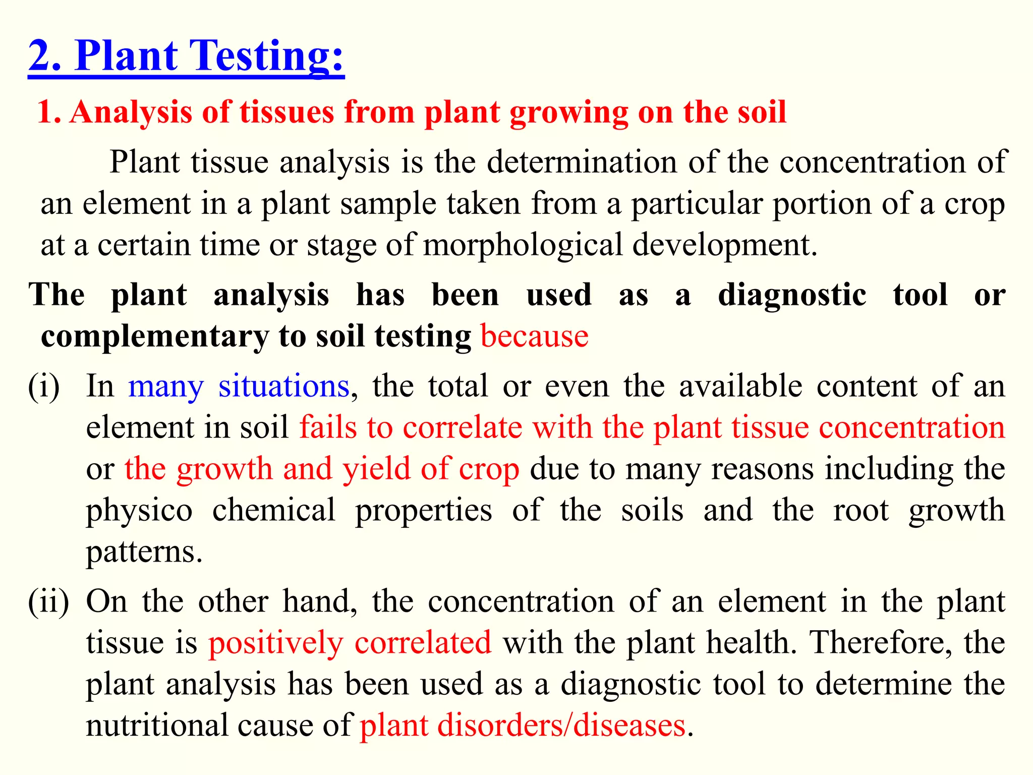 2. Plant Testing:
1. Analysis of tissues from plant growing on the soil
Plant tissue analysis is the determination of the concentration of
an element in a plant sample taken from a particular portion of a crop
at a certain time or stage of morphological development.
The plant analysis has been used as a diagnostic tool or
complementary to soil testing because
(i) In many situations, the total or even the available content of an
element in soil fails to correlate with the plant tissue concentration
or the growth and yield of crop due to many reasons including the
physico chemical properties of the soils and the root growth
patterns.
(ii) On the other hand, the concentration of an element in the plant
tissue is positively correlated with the plant health. Therefore, the
plant analysis has been used as a diagnostic tool to determine the
nutritional cause of plant disorders/diseases.
 