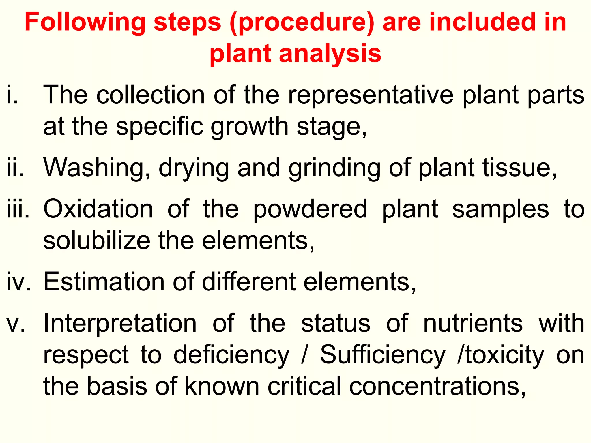Following steps (procedure) are included in
plant analysis
i. The collection of the representative plant parts
at the specific growth stage,
ii. Washing, drying and grinding of plant tissue,
iii. Oxidation of the powdered plant samples to
solubilize the elements,
iv. Estimation of different elements,
v. Interpretation of the status of nutrients with
respect to deficiency / Sufficiency /toxicity on
the basis of known critical concentrations,
 