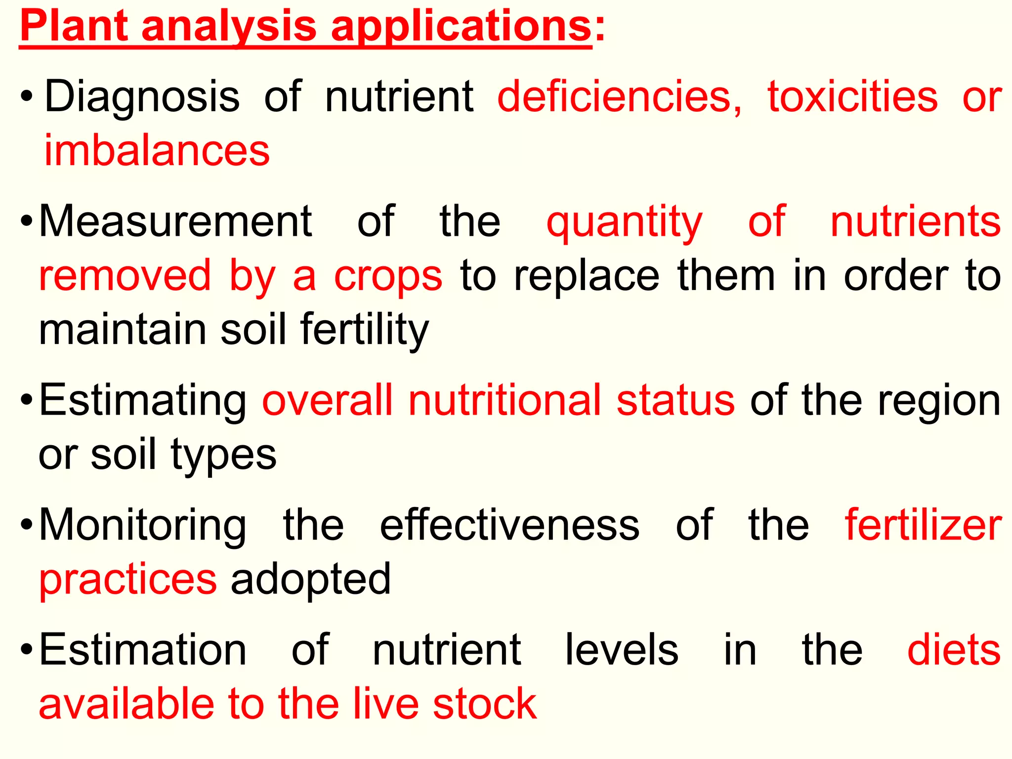 Plant analysis applications:
• Diagnosis of nutrient deficiencies, toxicities or
imbalances
•Measurement of the quantity of nutrients
removed by a crops to replace them in order to
maintain soil fertility
•Estimating overall nutritional status of the region
or soil types
•Monitoring the effectiveness of the fertilizer
practices adopted
•Estimation of nutrient levels in the diets
available to the live stock
 