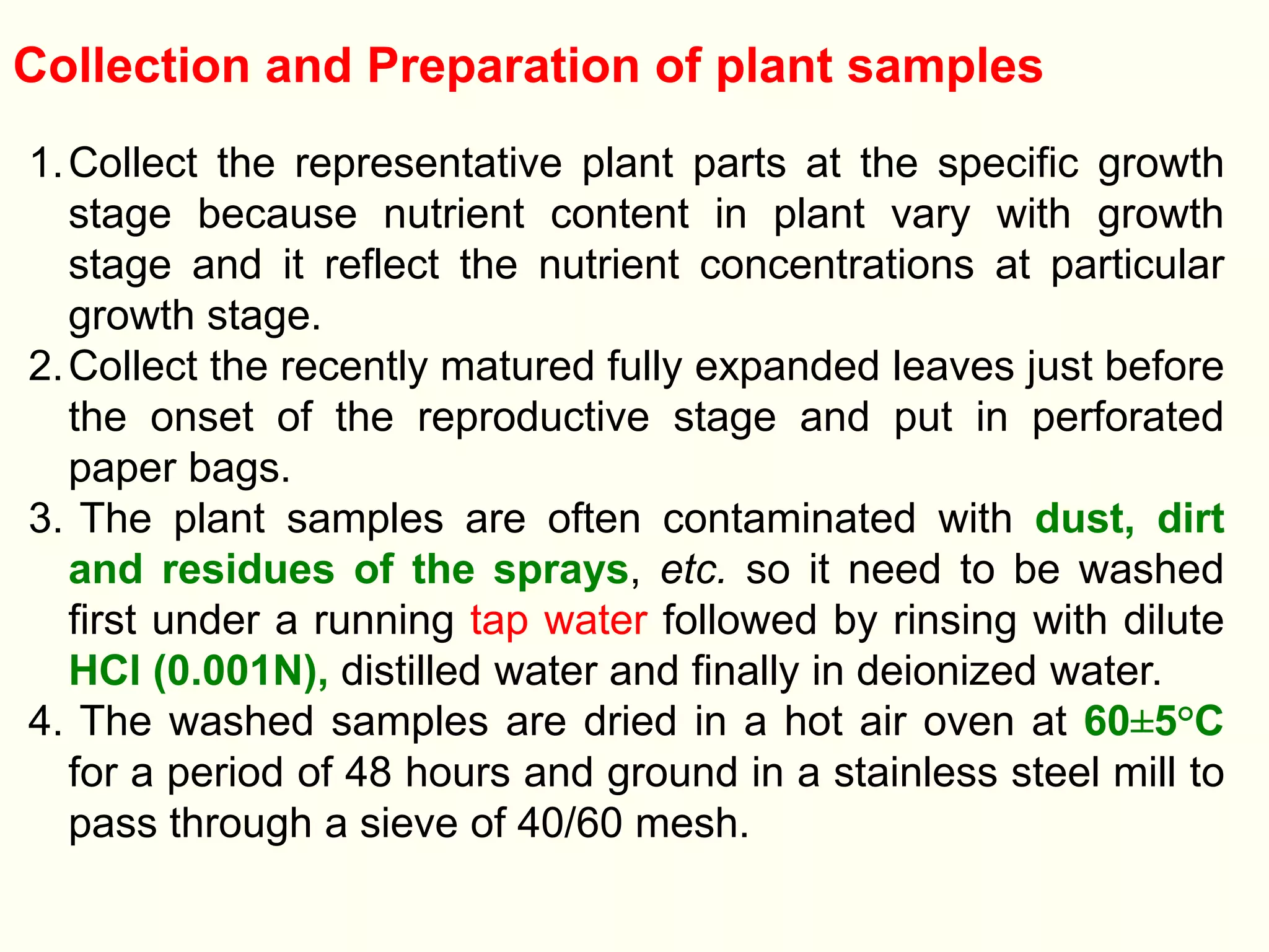Collection and Preparation of plant samples
1.Collect the representative plant parts at the specific growth
stage because nutrient content in plant vary with growth
stage and it reflect the nutrient concentrations at particular
growth stage.
2.Collect the recently matured fully expanded leaves just before
the onset of the reproductive stage and put in perforated
paper bags.
3. The plant samples are often contaminated with dust, dirt
and residues of the sprays, etc. so it need to be washed
first under a running tap water followed by rinsing with dilute
HCl (0.001N), distilled water and finally in deionized water.
4. The washed samples are dried in a hot air oven at 60±5°C
for a period of 48 hours and ground in a stainless steel mill to
pass through a sieve of 40/60 mesh.
 