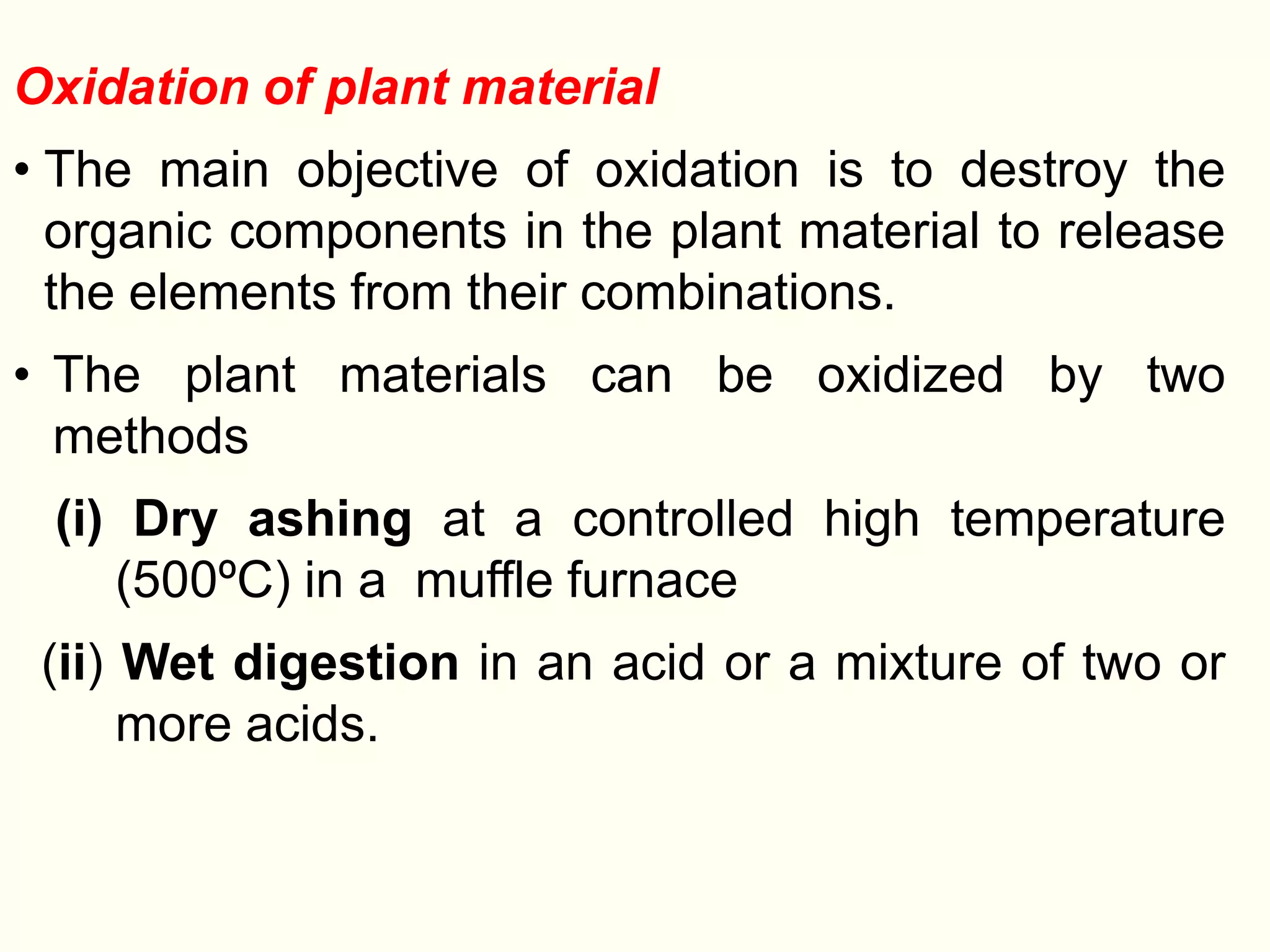 Oxidation of plant material
• The main objective of oxidation is to destroy the
organic components in the plant material to release
the elements from their combinations.
• The plant materials can be oxidized by two
methods
(i) Dry ashing at a controlled high temperature
(500ºC) in a muffle furnace
(ii) Wet digestion in an acid or a mixture of two or
more acids.
 